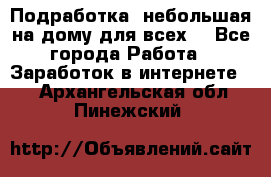 Подработка- небольшая на дому для всех. - Все города Работа » Заработок в интернете   . Архангельская обл.,Пинежский 